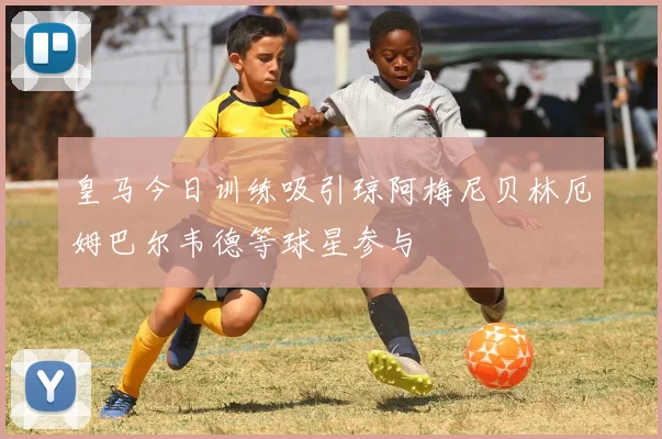 皇马今日训练吸引琼阿梅尼贝林厄姆巴尔韦德等球星参与