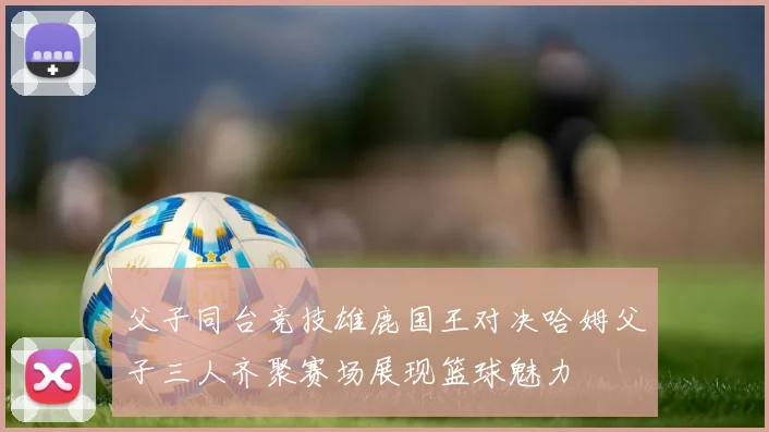 父子同台竞技雄鹿国王对决哈姆父子三人齐聚赛场展现篮球魅力