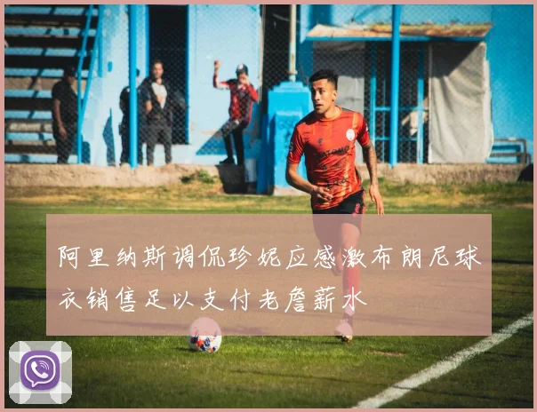 阿里纳斯调侃珍妮应感激布朗尼球衣销售足以支付老詹薪水