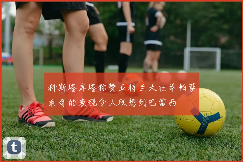科斯塔库塔称赞亚特兰大壮举帕萨利奇的表现令人联想到巴雷西