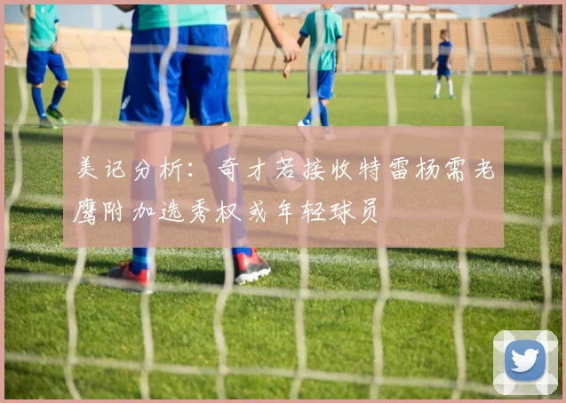美记分析：奇才若接收特雷杨需老鹰附加选秀权或年轻球员