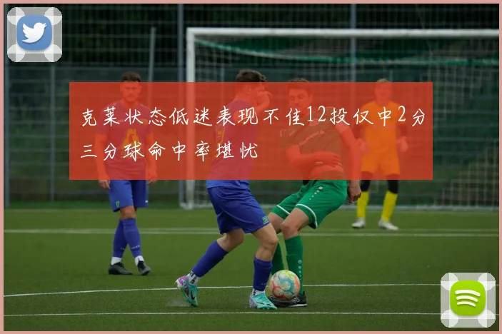 克莱状态低迷表现不佳12投仅中2分三分球命中率堪忧