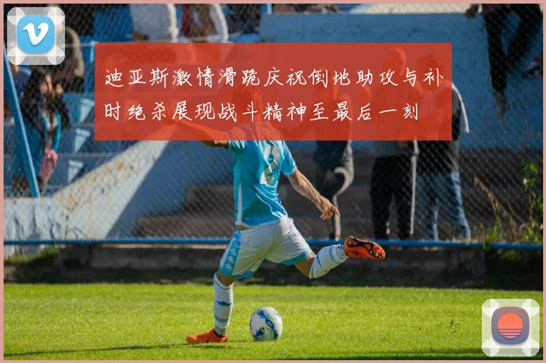 迪亚斯激情滑跪庆祝倒地助攻与补时绝杀展现战斗精神至最后一刻