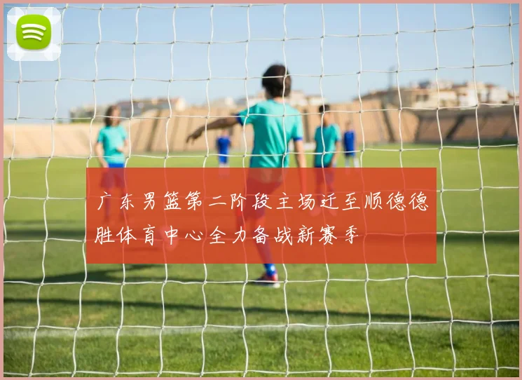 广东男篮第二阶段主场迁至顺德德胜体育中心全力备战新赛季