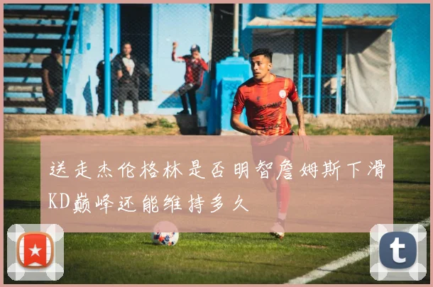 送走杰伦格林是否明智詹姆斯下滑KD巅峰还能维持多久
