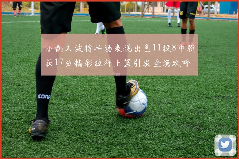 小凯文波特半场表现出色11投8中斩获17分精彩拉杆上篮引发全场欢呼