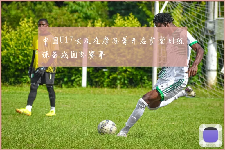 中国U17女足在摩洛哥开启首堂训练课备战国际赛事