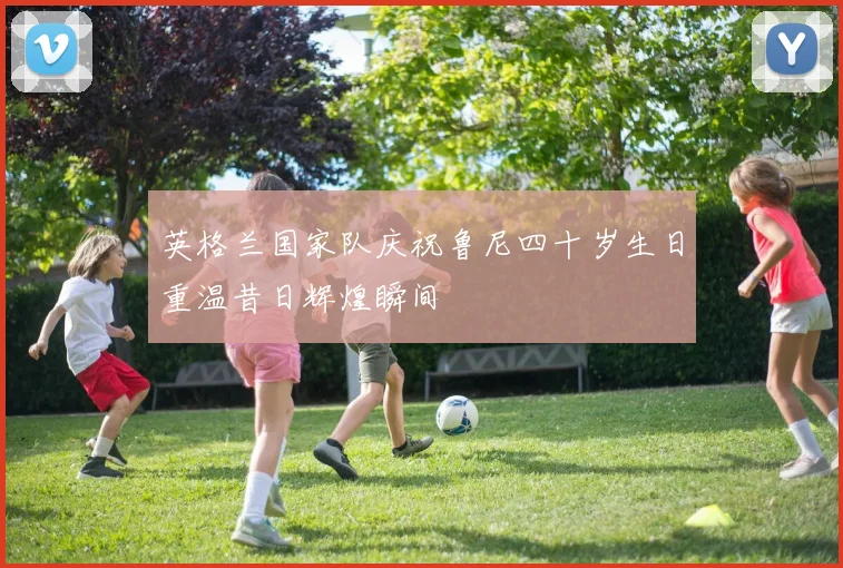 英格兰国家队庆祝鲁尼四十岁生日重温昔日辉煌瞬间
