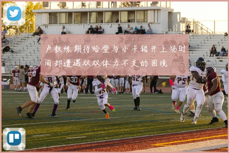 卢教练期待哈登与小卡错开上场时间却遭遇双双体力不支的困境