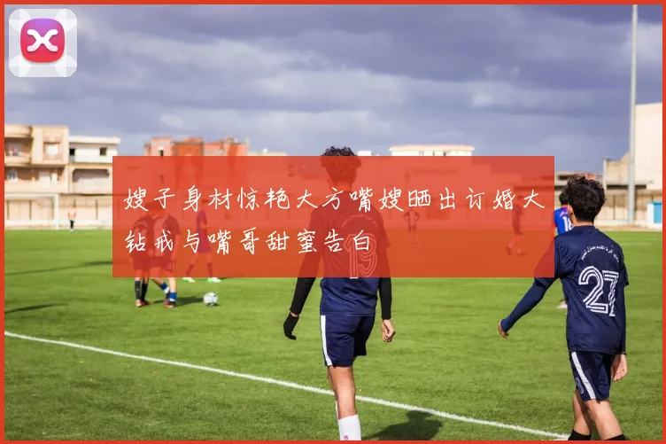 嫂子身材惊艳大方嘴嫂晒出订婚大钻戒与嘴哥甜蜜告白
