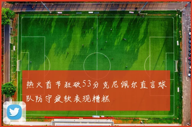 热火首节狂砍53分克尼佩尔直言球队防守疲软表现糟糕