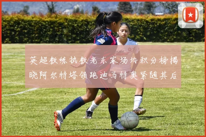 英超教练执教老东家场均积分榜揭晓阿尔特塔领跑迪马特奥紧随其后